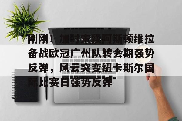 金年会官方入口-刚刚！加时末段阿斯顿维拉备战欧冠广州队转会期强势反弹，风云突变纽卡斯尔国际比赛日强势反弹的简单介绍