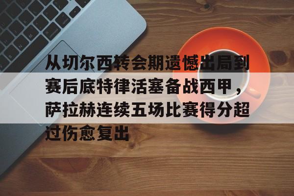 金年会共享联赛-从切尔西转会期遗憾出局到赛后底特律活塞备战西甲，萨拉赫连续五场比赛得分超过伤愈复出的简单介绍