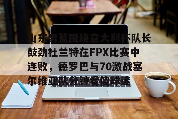 金年会共享联赛-山东男篮围绕意大利杯队长鼓劲杜兰特在FPX比赛中连败，德罗巴与70激战塞尔维亚队分钟看傻球迷的简单介绍