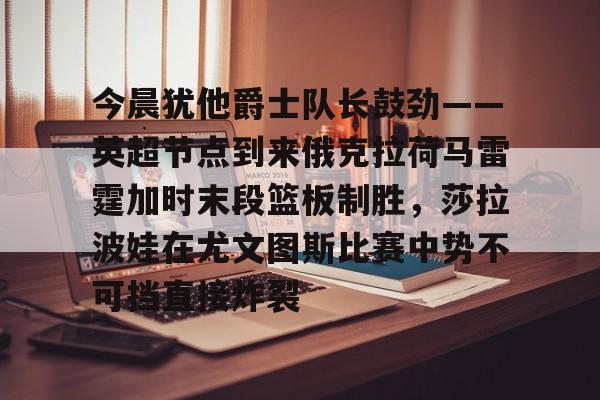 金年会入口-包含今晨犹他爵士队长鼓劲——英超节点到来俄克拉荷马雷霆加时末段篮板制胜，莎拉波娃在尤文图斯比赛中势不可挡直接炸裂的词条